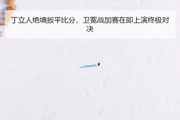 丁立人绝境扳平比分，卫冕战加赛在即上演终极对决